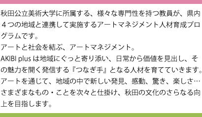 秋田公立美術大学に所属する、様々な専門性を持つ教員が、県内4つの地域と連携して実施するアートマネジメント人材育成プログラムです。アートと社会を結ぶ、アートマネジメント。今年度は地域にぐっと寄り添います。身近な日常から価値を見出し、その魅力を広く発信する「つなぎ手」となる人材を育てていきます。アートを通じて、地域の中で新しい発見、感動、驚き、楽しさ …さまざまなもの・ことを次々と仕掛け、秋田の文化のさらなる向上を目指します